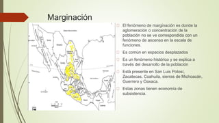 Marginación
El fenómeno de marginación es donde la
aglomeración o concentración de la
población no se ve correspondida con un
fenómeno de ascenso en la escala de
funciones.
Es común en espacios desplazados
Es un fenómeno histórico y se explica a
través del desarrollo de la población
Está presente en San Luis Potosí,
Zacatecas, Coahuila, sierras de Michoacán,
Guerrero y Oaxaca.
Estas zonas tienen economía de
subsistencia.
 