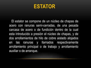 ESTATOR
El estator se compone de un núcleo de chapas de
acero con ranuras semi-cerradas, de una pesada
carcasa de acero o de fundición dentro de la cual
esta introducido a presión el núcleo de chapas, y de
dos arrollamientos de hilo de cobre aislado alojados
en las ranuras y llamados respectivamente
arrollamiento principal o de trabajo y arrollamiento
auxiliar o de arranque.
 