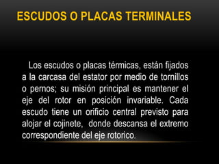 ESCUDOS O PLACAS TERMINALES
Los escudos o placas térmicas, están fijados
a la carcasa del estator por medio de tornillos
o pernos; su misión principal es mantener el
eje del rotor en posición invariable. Cada
escudo tiene un orificio central previsto para
alojar el cojinete, donde descansa el extremo
correspondiente del eje rotorico.
 