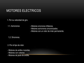 MOTORES ELECTRICOS
1. Por su velocidad de giro.
1.1. Asíncronos
1.2. Síncronos.
- Motores síncronos trifásicos.
- Motores asíncronos sincronizados.
- Motores con un rotor de imán permanente.
2. Por el tipo de rotor.
- Motores de anillos rozantes.
- Motores con colector.
- Motores de jaula de ardilla.
 