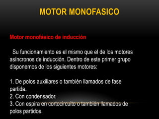 MOTOR MONOFASICO
Motor monofásico de inducción
Su funcionamiento es el mismo que el de los motores
asíncronos de inducción. Dentro de este primer grupo
disponemos de los siguientes motores:
1. De polos auxiliares o también llamados de fase
partida.
2. Con condensador.
3. Con espira en cortocircuito o también llamados de
polos partidos.
 