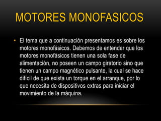 MOTORES MONOFASICOS
• El tema que a continuación presentamos es sobre los
motores monofásicos. Debemos de entender que los
motores monofásicos tienen una sola fase de
alimentación, no poseen un campo giratorio sino que
tienen un campo magnético pulsante, la cual se hace
difícil de que exista un torque en el arranque, por lo
que necesita de dispositivos extras para iniciar el
movimiento de la máquina.
 