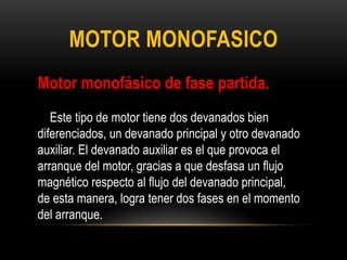 MOTOR MONOFASICO
Motor monofásico de fase partida.
Este tipo de motor tiene dos devanados bien
diferenciados, un devanado principal y otro devanado
auxiliar. El devanado auxiliar es el que provoca el
arranque del motor, gracias a que desfasa un flujo
magnético respecto al flujo del devanado principal,
de esta manera, logra tener dos fases en el momento
del arranque.
 