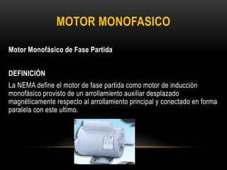 Motor Monofásico de Fase Partida
DEFINICIÓN
La NEMA define el motor de fase partida como motor de inducción
monofásico provisto de un arrollamiento auxiliar desplazado
magnéticamente respecto al arrollamiento principal y conectado en forma
paralela con este ultimo.
MOTOR MONOFASICO
 