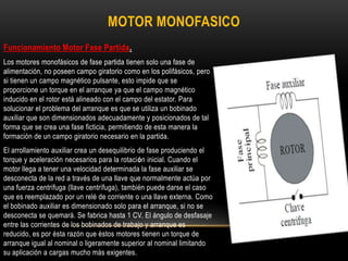 Funcionamiento Motor Fase Partida.
Los motores monofásicos de fase partida tienen solo una fase de
alimentación, no poseen campo giratorio como en los polifásicos, pero
si tienen un campo magnético pulsante, esto impide que se
proporcione un torque en el arranque ya que el campo magnético
inducido en el rotor está alineado con el campo del estator. Para
solucionar el problema del arranque es que se utiliza un bobinado
auxiliar que son dimensionados adecuadamente y posicionados de tal
forma que se crea una fase ficticia, permitiendo de esta manera la
formación de un campo giratorio necesario en la partida.
El arrollamiento auxiliar crea un desequilibrio de fase produciendo el
torque y aceleración necesarios para la rotación inicial. Cuando el
motor llega a tener una velocidad determinada la fase auxiliar se
desconecta de la red a través de una llave que normalmente actúa por
una fuerza centrífuga (llave centrífuga), también puede darse el caso
que es reemplazado por un relé de corriente o una llave externa. Como
el bobinado auxiliar es dimensionado solo para el arranque, si no se
desconecta se quemará. Se fabrica hasta 1 CV. El ángulo de desfasaje
entre las corrientes de los bobinados de trabajo y arranque es
reducido, es por ésta razón que éstos motores tienen un torque de
arranque igual al nominal o ligeramente superior al nominal limitando
su aplicación a cargas mucho más exigentes.
MOTOR MONOFASICO
 