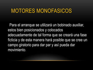 MOTORES MONOFASICOS
Para el arranque se utilizará un bobinado auxiliar,
estos bien posicionados y colocados
adecuadamente de tal forma que se creará una fase
ficticia y de esta manera hará posible que se cree un
campo giratorio para dar par y así pueda dar
movimiento.
 