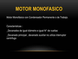 Motor Monofásico con Condensador Permanente o de Trabajo.
Características :
_Devanados de igual diámetro e igual N° de vueltas
_Devanado principal , devanado auxiliar no utiliza interruptor
centrifugo
MOTOR MONOFASICO
 