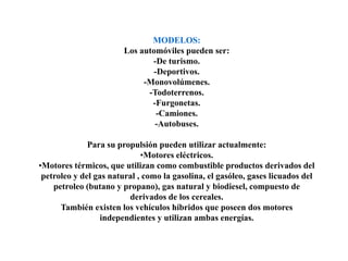 MODELOS:Los automóviles pueden ser:-De turismo.-Deportivos.-Monovolúmenes.-Todoterrenos.-Furgonetas.-Camiones.-Autobuses.Para su propulsión pueden utilizar actualmente:Motores eléctricos.