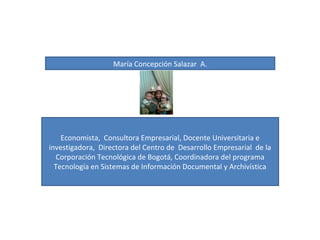 María Concepción Salazar A.
Economista, Consultora Empresarial, Docente Universitaria e
investigadora, Directora del Centro de Desarrollo Empresarial de la
Corporación Tecnológica de Bogotá, Coordinadora del programa
Tecnología en Sistemas de Información Documental y Archivística
 