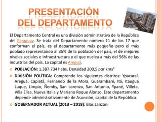 El Departamento Central es una división administrativa de la República
del Paraguay. Se trata del Departamento número 11 de los 17 que
conforman el país, es el departamento más pequeño pero el más
poblado representando al 35% de la población del país, el de mejores
niveles sociales e infraestructura y el que nuclea a más del 56% de las
industrias del país. La capital es Areguá.
 POBLACIÓN: 1.387.734 habs. Densidad 200,5 por kms2
 DIVISIÓN POLÍTICA: Comprende los siguientes distritos: Ypacaraí,
Areguá, Capiatá, Fernando de la Mora, Guarambaré, Itá, Itauguá
Luque, Limpio, Ñemby, San Lorenzo, San Antonio, Ypané, Villeta,
Villa Elisa, Nueva Italia y Mariano Roque Alonso. Este departamento
depende administrativamente de Asunción, capital de la República.
 GOBERNADOR ACTUAL (2013 – 2018): Blas Lanzoni
 