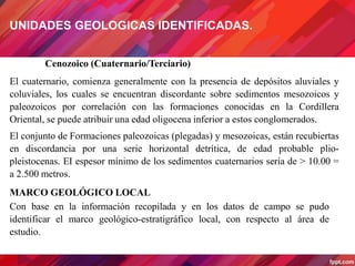 Cenozoico (Cuaternario/Terciario)
El cuaternario, comienza generalmente con la presencia de depósitos aluviales y
coluviales, los cuales se encuentran discordante sobre sedimentos mesozoicos y
paleozoicos por correlación con las formaciones conocidas en la Cordillera
Oriental, se puede atribuir una edad oligocena inferior a estos conglomerados.
El conjunto de Formaciones paleozoicas (plegadas) y mesozoicas, están recubiertas
en discordancia por una serie horizontal detrítica, de edad probable plio-
pleistocenas. EI espesor mínimo de los sedimentos cuaternarios sería de > 10.00 =
a 2.500 metros.
MARCO GEOLÓGICO LOCAL
Con base en la información recopilada y en los datos de campo se pudo
identificar el marco geológico-estratigráfico local, con respecto al área de
estudio.
UNIDADES GEOLOGICAS IDENTIFICADAS.
 