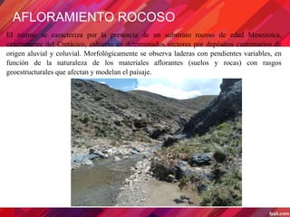 AFLORAMIENTO ROCOSO
El mismo se caracteriza por la presencia de un substrato rocoso de edad Mesozoica,
exactamente del Cretácico, cubierto en determinados sectores por depósitos cuaternarios de
origen aluvial y coluvial. Morfológicamente se observa laderas con pendientes variables, en
función de la naturaleza de los materiales aflorantes (suelos y rocas) con rasgos
geoestructurales que afectan y modelan el paisaje.
 