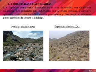 1. COBERTURAS CUATERNARIAS
Los depósitos cuaternarios detectados en el área de estudio, son de diversa
naturaleza. Los materiales más importantes son de origen coluvial, y aluvial y
aparecen recubriendo los afloramientos paleozoicos y ríos donde se observan
como depósitos de terraza y aluviales.
Depósitos coluviales (Qc).
Depósitos aluviales (Qa).
 