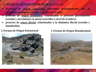 1. MARCO GEOMORFOLÓGICO LOCAL
 Procesos de origen estructural controlado principalmente por la
estructura geológica o tectónica propia de la zona;
 procesos de origen denudativo relacionados a procesos gravitatorios
(erosión y movimiento en masa) ocurridos a nivel de la ladera;
 procesos de origen fluvial, relacionados a la dinámica fluvial (erosión e
inundación).
1.Formas de Origen Estructural 1.Formas de Origen Denudacional
 