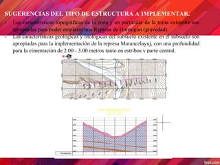 SUGERENCIAS DEL TIPO DE ESTRUCTURA A IMPLEMENTAR.
- Las características topográficas de la zona y en particular de la toma existente son
apropiadas para poder emplazar una Represa de Hormigón (gravedad).
- Las características geológicas y litológicas del subsuelo existente en el subsuelo son
apropiadas para la implementación de la represa Marancelayuj, con una profundidad
para la cimentación de 2.00 - 3.00 metros tanto en estribos y parte central.
 