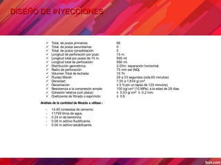 DISEÑO DE INYECCIONES
 Total, de pozos primarios: 66
 Total, de pozos secundarios: 0
 Total, de pozos consolidación. 0
 Longitud de perforación por pozo: 15 m.
 Longitud total por pozos de 15 m. 990 ml
 Longitud total de perforación: 990 ml.
 Distribución geométrica: 2.00m. separación horizontal.
 Radio de perforación: 75 mm ext (NQ).
 Volumen Total de lechada: 15 Tn
 Fluidez Marsh: 29 a 33 segundos (vida 60 minutos)
 Densidad: 1,55 a 1,834 g/ cm³
 Decantación: ≤ 5 %(en un lapso de 120 minutos)
 Resistencia a la compresión simple: 100 kg/ cm² (10 MPa), a la edad de 28 días.
 Cohesión relativa (con placa): ≤ 0,03 g/ cm² ó 0,2 mm.
 Coeficiente de filtrado o exprimido: ≤ 0,6
Análisis de la cantidad de Mezcla a utilizar.-
- 14.80 toneladas de cemento.
- 11799 litros de agua.
- 0.24 tn de bentonita.
- 0.06 tn aditivo fluidificante.
- 0.06 tn aditivo estabilizante.
 