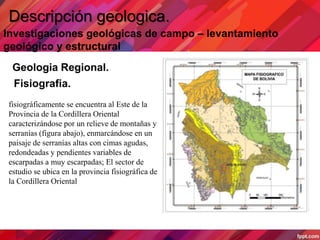 Descripción geologica.
Investigaciones geológicas de campo – levantamiento
geológico y estructural
Geologia Regional.
Fisiografia.
fisiográficamente se encuentra al Este de la
Provincia de la Cordillera Oriental
caracterizándose por un relieve de montañas y
serranías (figura abajo), enmarcándose en un
paisaje de serranías altas con cimas agudas,
redondeadas y pendientes variables de
escarpadas a muy escarpadas; El sector de
estudio se ubica en la provincia fisiográfica de
la Cordillera Oriental
 