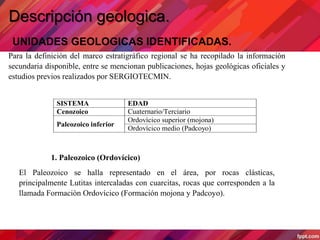 Descripción geologica.
UNIDADES GEOLOGICAS IDENTIFICADAS.
Para la definición del marco estratigráfico regional se ha recopilado la información
secundaria disponible, entre se mencionan publicaciones, hojas geológicas oficiales y
estudios previos realizados por SERGIOTECMIN.
1. Paleozoico (Ordovícico)
El Paleozoico se halla representado en el área, por rocas clásticas,
principalmente Lutitas intercaladas con cuarcitas, rocas que corresponden a la
llamada Formación Ordovícico (Formación mojona y Padcoyo).
SISTEMA EDAD
Cenozoico Cuaternario/Terciario
Paleozoico inferior
Ordovícico superior (mojona)
Ordovícico medio (Padcoyo)
 