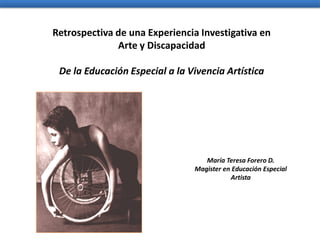 Retrospectiva de una Experiencia Investigativa en
              Arte y Discapacidad

 De la Educación Especial a la Vivencia Artística




                                   María Teresa Forero D.
                                Magister en Educación Especial
                                           Artista
 