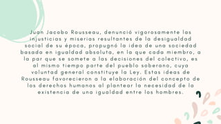 J u a n J a c o b o R o u s s e a u , d e n u n c i ó v i g o r o s a m e n t e l a s
i n j u s t i c i a s y m i s e r i a s r e s u l t a n t e s d e l a d e s i g u a l d a d
s o c i a l d e s u é p o c a , p r o p u g n ó l a i d e a d e u n a s o c i e d a d
b a s a d a e n i g u a l d a d a b s o l u t a , e n l a q u e c a d a m i e m b r o , a
l a p a r q u e s e s o m e t e a l a s d e c i s i o n e s d e l c o l e c t i v o , e s
a l m i s m o t i e m p o p a r t e d e l p u e b l o s o b e r a n o , c u y a
v o l u n t a d g e n e r a l c o n s t i t u y e l a L e y . E s t a s i d e a s d e
R o u s s e a u f a v o r e c i e r o n a l a e l a b o r a c i ó n d e l c o n c e p t o d e
l o s d e r e c h o s h u m a n o s a l p l a n t e a r l a n e c e s i d a d d e l a
e x i s t e n c i a d e u n a i g u a l d a d e n t r e l o s h o m b r e s .
 