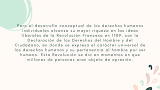 P e r o e l d e s a r r o l l o c o n c e p t u a l d e l o s d e r e c h o s h u m a n o s
i n d i v i d u a l e s a l c a n z a s u m a y o r r i q u e z a e n l a s i d e a s
l i b e r a l e s d e l a R e v o l u c i ó n F r a n c e s a e n 1 7 8 9 , c o n l a
D e c l a r a c i ó n d e l o s D e r e c h o s d e l H o m b r e y d e l
C i u d a d a n o , e n d o n d e s e e x p r e s a e l c a r á c t e r u n i v e r s a l d e
l o s d e r e c h o s h u m a n o s y s u p e r t e n e n c i a a l h o m b r e p o r s e r
h u m a n o . E s t a R e v o l u c i ó n s e d i o e n m o m e n t o s e n q u e
m i l l o n e s d e p e r s o n a s e r a n o b j e t o d e o p r e s i ó n .


 