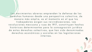 L o s m o v i m i e n t o s o b r e r o s e m p r e n d e n l a d e f e n s a d e l o s
d e r e c h o s h u m a n o s d e s d e u n a p e r s p e c t i v a c o l e c t i v a , d e
m a n e r a m á s a m p l i a , e s e l m o m e n t o e n e l q u e l o s
t r a b a j a d o r e s e x i g e n s u s r e i v i n d i c a c i o n e s . L a s
r e v o l u c i o n e s m e x i c a n a y r u s a d e 1 9 1 7 , c o n s t i t u y e n h e c h o s
h i s t ó r i c o s d e t e r m i n a n t e s p a r a l a c o n s a g r a c i ó n j u r í d i c a
d e e s t o s d e r e c h o s c o l e c t i v o s , q u e h a n s i d o d e n o m i n a d o s
d e r e c h o s e c o n ó m i c o s y s o c i a l e s e n l a s l e g i s l a c i o n e s
i n t e r n a s .


 