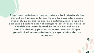 O t r o a c o n t e c i m i e n t o i m p o r t a n t e e n l a h i s t o r i a d e l o s
d e r e c h o s h u m a n o s , l o c o n f i g u r a l a s e g u n d a g u e r r a
m u n d i a l , p u e s s u s s e c u e l a s c o n t r i b u y e r o n a q u e l a
c o m u n i d a d i n t e r n a c i o n a l d i r i g i e r a s u i n t e r é s h a c i a e l
e s t a b l e c i m i e n t o f o r m a l d e e s t o s d e r e c h o s e n
d e c l a r a c i o n e s y p a c t o s i n t e r n a c i o n a l e s , l o q u e
p e r m i t i ó e l r e c o n o c i m i e n t o y s u p e r v i s i ó n d e l o s
m i s m o s .


 