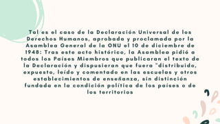 T a l e s e l c a s o d e l a D e c l a r a c i ó n U n i v e r s a l d e l o s
D e r e c h o s H u m a n o s , a p r o b a d a y p r o c l a m a d a p o r l a
A s a m b l e a G e n e r a l d e l a O N U e l 1 0 d e d i c i e m b r e d e
1 9 4 8 : T r a s e s t e a c t o h i s t ó r i c o , l a A s a m b l e a p i d i ó a
t o d o s l o s P a í s e s M i e m b r o s q u e p u b l i c a r a n e l t e x t o d e
l a D e c l a r a c i ó n y d i s p u s i e r a n q u e f u e r a " d i s t r i b u i d o ,
e x p u e s t o , l e í d o y c o m e n t a d o e n l a s e s c u e l a s y o t r o s
e s t a b l e c i m i e n t o s d e e n s e ñ a n z a , s i n d i s t i n c i ó n
f u n d a d a e n l a c o n d i c i ó n p o l í t i c a d e l o s p a í s e s o d e
l o s t e r r i t o r i o s
 