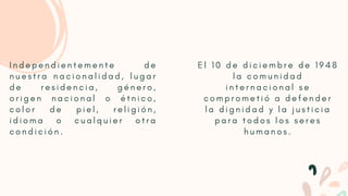 I n d e p e n d i e n t e m e n t e d e
n u e s t r a n a c i o n a l i d a d , l u g a r
d e r e s i d e n c i a , g é n e r o ,
o r i g e n n a c i o n a l o é t n i c o ,
c o l o r d e p i e l , r e l i g i ó n ,
i d i o m a o c u a l q u i e r o t r a
c o n d i c i ó n .
E l 1 0 d e d i c i e m b r e d e 1 9 4 8
l a c o m u n i d a d
i n t e r n a c i o n a l s e
c o m p r o m e t i ó a d e f e n d e r
l a d i g n i d a d y l a j u s t i c i a
p a r a t o d o s l o s s e r e s
h u m a n o s .
 