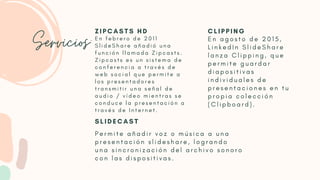 Servicios:E n f e b r e r o d e 2 0 1 1
S l i d e S h a r e a ñ a d i ó u n a
f u n c i ó n l l a m a d a Z i p c a s t s .
Z i p c a s t s e s u n s i s t e m a d e
c o n f e r e n c i a a t r a v é s d e
w e b s o c i a l q u e p e r m i t e a
l o s p r e s e n t a d o r e s
t r a n s m i t i r u n a s e ñ a l d e
a u d i o / v í d e o m i e n t r a s s e
c o n d u c e l a p r e s e n t a c i ó n a
t r a v é s d e I n t e r n e t .
E n a g o s t o d e 2 0 1 5 ,
L i n k e d I n S l i d e S h a r e
l a n z a C l i p p i n g , q u e
p e r m i t e g u a r d a r
d i a p o s i t i v a s
i n d i v i d u a l e s d e
p r e s e n t a c i o n e s e n t u
p r o p i a c o l e c c i ó n
( C l i p b o a r d ) .
P e r m i t e a ñ a d i r v o z o m ú s i c a a u n a
p r e s e n t a c i ó n s l i d e s h a r e , l o g r a n d o
u n a s i n c r o n i z a c i ó n d e l a r c h i v o s o n o r o
c o n l a s d i s p o s i t i v a s .
Z I P C A S T S H D C L I P P I N G
S L I D E C A S T
 