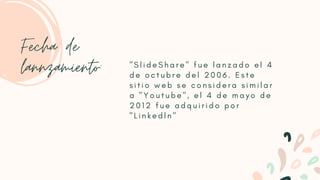 " S l i d e S h a r e " f u e l a n z a d o e l 4
d e o c t u b r e d e l 2 0 0 6 . E s t e
s i t i o w e b s e c o n s i d e r a s i m i l a r
a " Y o u t u b e " , e l 4 d e m a y o d e
2 0 1 2 f u e a d q u i r i d o p o r
" L i n k e d l n "
Fecha de
lannzamiento:
 