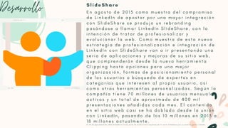 Desarrollo E n a g o s t o d e 2 0 1 5 c o m o m u e s t r a d e l c o m p r o m i s o
d e L i n k e d I n d e a p o s t a r p o r u n a m a y o r i n t e g r a c i ó n
c o n S l i d e S h a r e s e p r o d u j o u n r e b r a n d i n g
p a s á n d o s e a l l a m a r L i n k e d I n S l i d e S h a r e , c o n l a
i n t e n c i ó n d e t r a t a r d e p r o f e s i o n a l i z a r y
e v o l u c i o n a r l a w e b . C o m o m u e s t r a d e e s t a n u e v a
e s t r a t e g i a d e p r o f e s i o n a l i z a c i ó n e i n t e g r a c i ó n d e
L i n k e d I n c o n S l i d e S h a r e v a n a i r p r e s e n t a n d o u n a
s e r i a d e a p l i c a c i o n e s y m e j o r a s d e s u s i t i o w e b ,
q u e c o m p r e n d e r á n d e s d e l a n u e v a h e r r a m i e n t a
C l i p p i n g h a s t a o p c i o n e s p a r a u n a m e j o r
o r g a n i z a c i ó n , f o r m a s d e p o s i c i o n a m i e n t o p e r s o n a l
d e l o s u s u a r i o s o b ú s q u e d a d e e x p e r t o s e n
c a t e g o r í a s q u e i n t e r e s e n a l p r o p i o u s u a r i o , a s í
c o m o o t r a s h e r r a m i e n t a s p e r s o n a l i z a d a s . S e g ú n l a
c o m p a ñ í a t i e n e 7 0 m i l l o n e s d e u s u a r i o s m e n s u a l e s
a c t i v o s y u n t o t a l d e a p r o x i m a d o d e 4 0 0 m i l
p r e s e n t a c i o n e s a ñ a d i d a s c a d a m e s . E l c o n t e n i d o
e n e l s i t i o w e b c a s i s e h a d o b l a d o d e s d e l a u n i ó n
c o n L i n k e d I n , p a s a n d o d e l o s 1 0 m i l l o n e s e n 2 0 1 3 a
1 8 m i l l o n e s a c t u a l m e n t e .
E l 2 4 d e s e p t i e m b r e d e 2 0 2 0 S l i d e S h a r e f o r m a p a r t e d e S c r i b d c o m o r e s u l t a d o d e l a v e n t a S l i d e S h a r e p o r s u a n t e r i o r g e s t o r L i n k e d l n .
S l i d e S h a r e
 