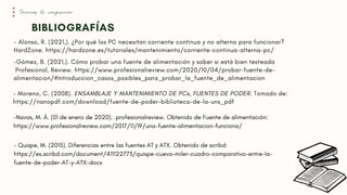 - Moreno, C. (2008). ENSAMBLAJE Y MANTENIMIENTO DE PCs, FUENTES DE PODER. Tomado de:
https://nanopdf.com/download/fuente-de-poder-biblioteca-de-la-uns_pdf
BIBLIOGRAFÍAS
Técnicas de composición
- Alonso, R. (2021,). ¿Por qué los PC necesitan corriente continua y no alterna para funcionar?
HardZone. https://hardzone.es/tutoriales/mantenimiento/corriente-continua-alterna-pc/
-Gómez, B. (2021,). Cómo probar una fuente de alimentación y saber si está bien testeada
Profesional, Review. https://www.profesionalreview.com/2020/10/04/probar-fuente-de-
alimentacion/#Introduccion_casos_posibles_para_probar_la_fuente_de_alimentacion
- Quispe, M. (2015). Diferencias entre las fuentes AT y ATX. Obtenido de scribd:
https://es.scribd.com/document/411122773/quispe-cueva-miler-cuadro-comparativo-entre-la-
fuente-de-poder-AT-y-ATX-docx
-Navas, M. Á. (01 de enero de 2020). .profesionalreview. Obtenido de Fuente de alimentación:
https://www.profesionalreview.com/2017/11/19/una-fuente-alimentacion-funciona/
 