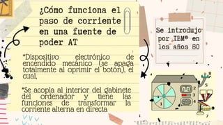 Se introdujo
por IBM® en
los años 80
*Dispositivo electrónico de
encendido mecánico (se apaga
totalmente al oprimir el botón), el
cual,
¿Cómo funciona el
paso de corriente
en una fuente de
poder AT
*Se acopla al interior del gabinete
del ordenador y tiene las
funciones de transformar la
corriente alterna en directa
 