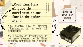 Nace en
1995 con
Intel
*Las fuentes ATX se instalan
internamente en la caja del
ordenador.
¿Cómo funciona
el paso de
corriente en una
fuente de poder
ATX ?
*Se encarga de transformar la
corriente alterna de la línea
eléctrica comercial en corriente
directa.
 