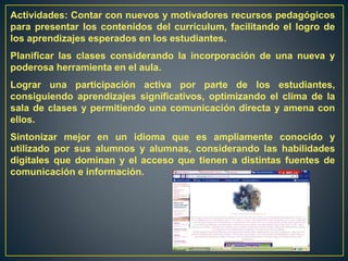 Actividades: Contar con nuevos y motivadores recursos pedagógicos
para presentar los contenidos del currículum, facilitando el logro de
los aprendizajes esperados en los estudiantes.
Planificar las clases considerando la incorporación de una nueva y
poderosa herramienta en el aula.
Lograr una participación activa por parte de los estudiantes,
consiguiendo aprendizajes significativos, optimizando el clima de la
sala de clases y permitiendo una comunicación directa y amena con
ellos.
Sintonizar mejor en un idioma que es ampliamente conocido y
utilizado por sus alumnos y alumnas, considerando las habilidades
digitales que dominan y el acceso que tienen a distintas fuentes de
comunicación e información.
 