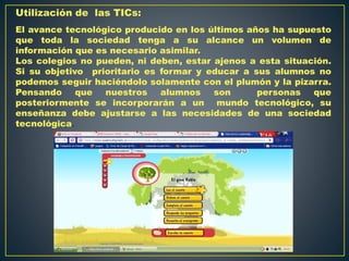Utilización de las TICs:
El avance tecnológico producido en los últimos años ha supuesto
que toda la sociedad tenga a su alcance un volumen de
información que es necesario asimilar.
Los colegios no pueden, ni deben, estar ajenos a esta situación.
Si su objetivo prioritario es formar y educar a sus alumnos no
podemos seguir haciéndolo solamente con el plumón y la pizarra.
Pensando que nuestros alumnos son personas que
posteriormente se incorporarán a un mundo tecnológico, su
enseñanza debe ajustarse a las necesidades de una sociedad
tecnológica.
 