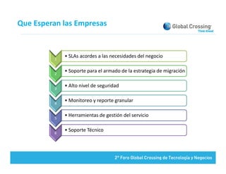Que Esperan las Empresas



         1
             • SLAs acordes a las necesidades del negocio
                        d     l         d d d l


         2
             • Soporte para el armado de la estrategia de migración


         3
             • Alto nivel de seguridad 


         4
             • Monitoreo y reporte granular


         5
             • Herramientas de gestión del servicio


         6
             • Soporte Técnico
 