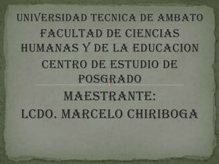 UNIVERSIDAD TECNICA DE AMBATO
  FACULTAD DE CIENCIAS
HUMANAS Y DE LA EDUCACION
   CENTRO DE ESTUDIO DE
        POSGRADO
      MAESTRANTE:
Lcdo. MARCELO CHIRIBOGA
 