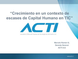 “Crecimiento en un contexto de
escases de Capital Humano en TIC”
Marcelo Román G,
Gerente General
ACTI A.G
 