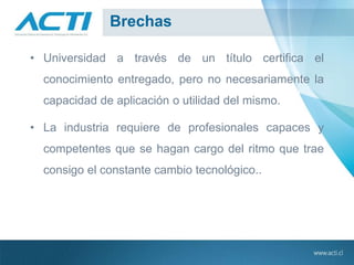 Brechas
• Universidad a través de un título certifica el
conocimiento entregado, pero no necesariamente la
capacidad de aplicación o utilidad del mismo.
• La industria requiere de profesionales capaces y
competentes que se hagan cargo del ritmo que trae
consigo el constante cambio tecnológico..
 