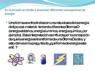 En la escuela se tiende a presentar diferentes concepciones de energía: Una forma es enfocándose en una naturaleza de la energía de tipo casi-material: teniendo diferentes “formas” (energía eléctrica, energía lumínica, energía química, por ejemplo). Esta interpretación es influida por la concepción de que la energía se transforma de una “forma” a otra, y esto deriva en la pregunta de ¿qué forma de energía está en…? 