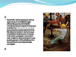   Aprender sobre energía implica que los alumnos “se pongan diferentes pares de lentes”  mientras revisan experiencias que cuenten la  historia de la energía  que subyace a esas experiencias. Se debe considerar siempre que inevitablemente los alumnos se inclinarán a adoptar una visión casi-material de la energía lo que puede generar dificultades en la comprensión correcta de este concepto.    