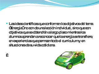 Las ideas científicas que conforman los objetivos del tema “Energía” no son de una lección individual, sino que son objetivos que se obtendrán a largo plazo mientras los alumnos aprenden a reconocer que la energía se transfiere, en experiencias que permean todo el currículum y en situaciones de su vida cotidiana.   