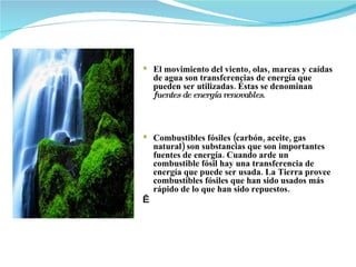 El movimiento del viento, olas, mareas y caídas de agua son transferencias de energía que pueden ser utilizadas. Éstas se denominan  fuentes de   energía   renovables .         Combustibles fósiles (carbón, aceite, gas natural) son substancias que son importantes fuentes de energía. Cuando arde un combustible fósil hay una transferencia de energía que puede ser usada. La Tierra provee combustibles fósiles que han sido usados más rápido de lo que han sido repuestos.     