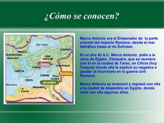 ¿Cómo se conocen?
Marco Antonio era el Emperador de la parte
oriental del imperio Romano, desde el mar
Adriático hasta el río Éufrates
En el año 42 A.C. Marco Antonio pidió a la
reina de Egipto, Cleopatra, que se reuniera
con él en la ciudad de Tarso, en Cilicia (hoy
Turquía) donde ella le explicó su negativa a
ayudar al triunvirato en la guerra civil
Romana.
Marco Antonio se enamoró y regresó con ella
a la ciudad de Alejandría en Egipto, donde
vivió con ella algunos años.
 