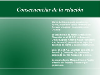 Consecuencias de la relación
Marco Antonio estaba casado con
Fulvia, y también con la hermana de
Octavio y también conocida como
Octavia.
El casamiento de Marco Antonio con
Cleopatra en el 31 A.C. enfureció a
Octavio, (pues Antonio había rechazado
a su hermana) que entonces regía los
destinos de Roma y decidió destruirlos.
En el año 31 A.C. una flota conjunta de
Antonio y Cleopatra fue totalmente
aplastada por las fuerzas de Octavio.
De alguna forma Marco Antonio Perdió
el tercio del Imperio Romano que
gobernaba.
 