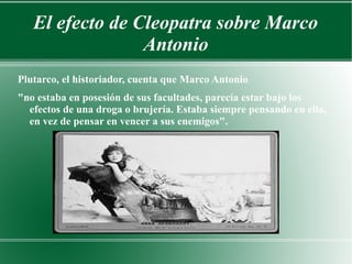 El efecto de Cleopatra sobre Marco
Antonio
Plutarco, el historiador, cuenta que Marco Antonio
"no estaba en posesión de sus facultades, parecía estar bajo los
efectos de una droga o brujería. Estaba siempre pensando en ella,
en vez de pensar en vencer a sus enemigos".
 