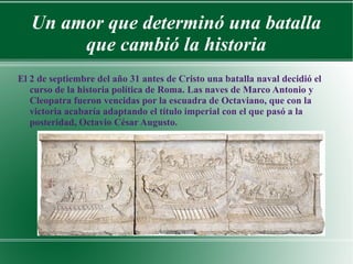 Un amor que determinó una batalla
que cambió la historia
El 2 de septiembre del año 31 antes de Cristo una batalla naval decidió el
curso de la historia política de Roma. Las naves de Marco Antonio y
Cleopatra fueron vencidas por la escuadra de Octaviano, que con la
victoria acabaría adaptando el título imperial con el que pasó a la
posteridad, Octavio César Augusto.
 