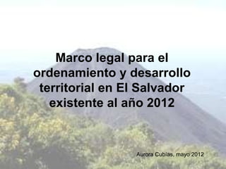Marco legal para el
ordenamiento y desarrollo
 territorial en El Salvador
   existente al año 2012


                 Aurora Cubías, mayo 2012
 